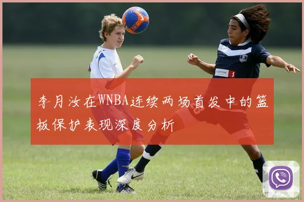 李月汝在WNBA连续两场首发中的篮板保护表现深度分析