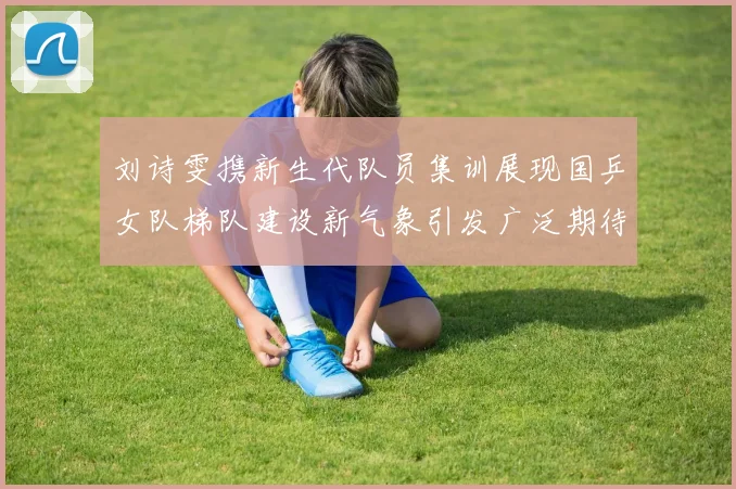 刘诗雯携新生代队员集训展现国乒女队梯队建设新气象引发广泛期待