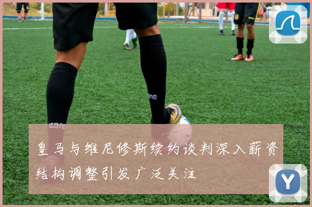 皇马与维尼修斯续约谈判深入薪资结构调整引发广泛关注