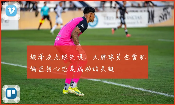 埃泽谈点球失误：大牌球员也曾犯错坚持心态是成功的关键