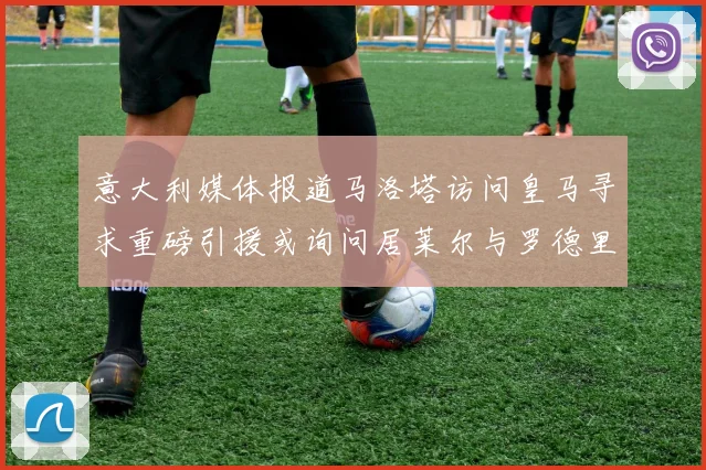 意大利媒体报道马洛塔访问皇马寻求重磅引援或询问居莱尔与罗德里戈