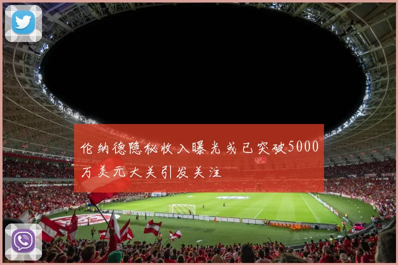 伦纳德隐秘收入曝光或已突破5000万美元大关引发关注