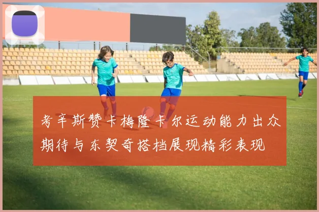 考辛斯赞卡梅隆卡尔运动能力出众期待与东契奇搭档展现精彩表现