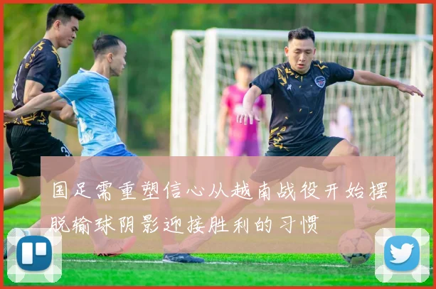 国足需重塑信心从越南战役开始摆脱输球阴影迎接胜利的习惯