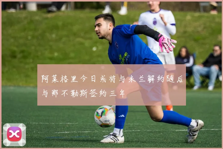 阿莱格里今日或将与米兰解约随后与那不勒斯签约三年