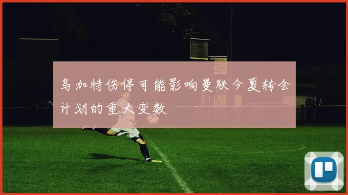 乌加特伤停可能影响曼联今夏转会计划的重大变数