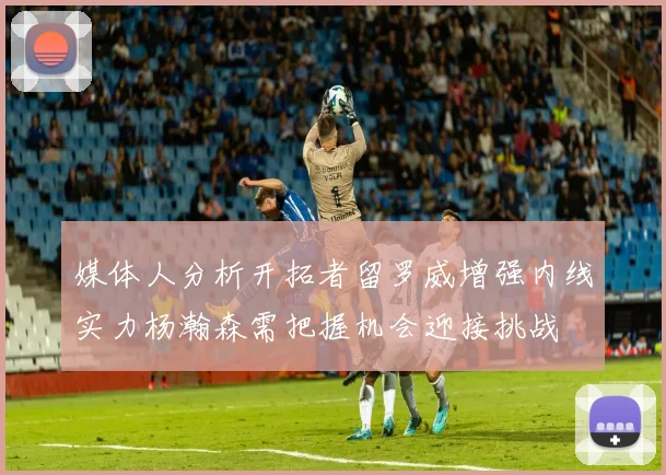 媒体人分析开拓者留罗威增强内线实力杨瀚森需把握机会迎接挑战
