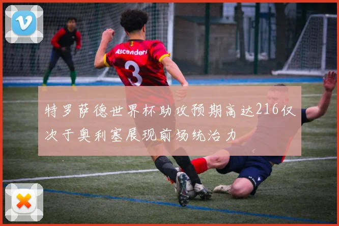 特罗萨德世界杯助攻预期高达216仅次于奥利塞展现前场统治力