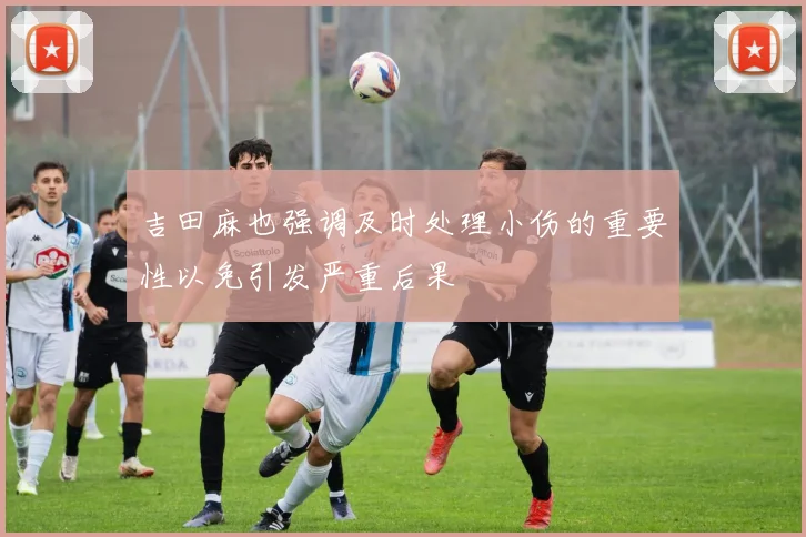 吉田麻也强调及时处理小伤的重要性以免引发严重后果