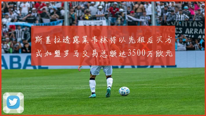 斯基拉透露莱韦林将以先租后买方式加盟罗马交易总额达3500万欧元