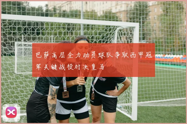 巴萨高层全力动员球队争取西甲冠军关键战役对决皇马