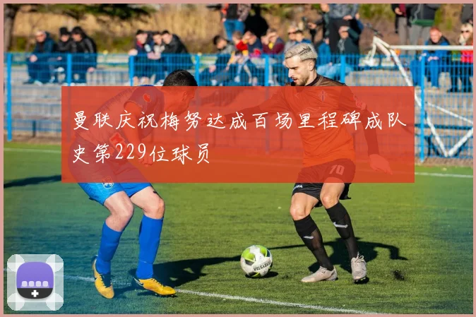 曼联庆祝梅努达成百场里程碑成队史第229位球员