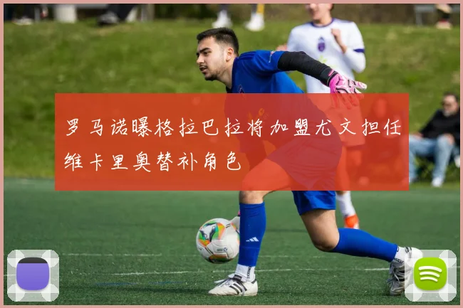 罗马诺曝格拉巴拉将加盟尤文担任维卡里奥替补角色