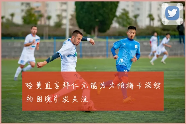 哈曼直言拜仁无能为力帕梅卡诺续约困境引发关注