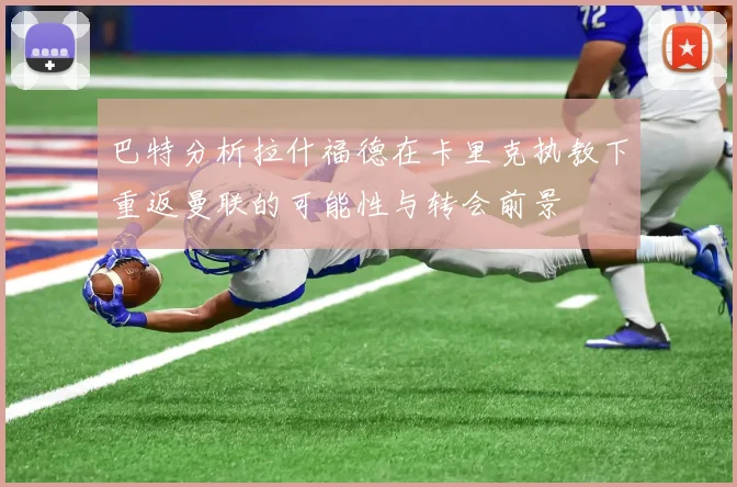 巴特分析拉什福德在卡里克执教下重返曼联的可能性与转会前景
