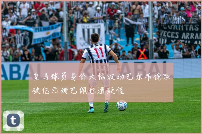 皇马球员身价大幅波动巴尔韦德跌破亿元姆巴佩也遭贬值