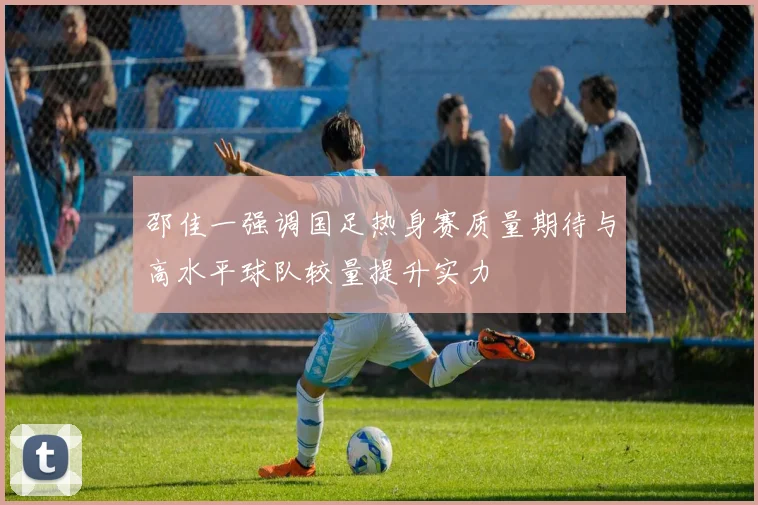 邵佳一强调国足热身赛质量期待与高水平球队较量提升实力