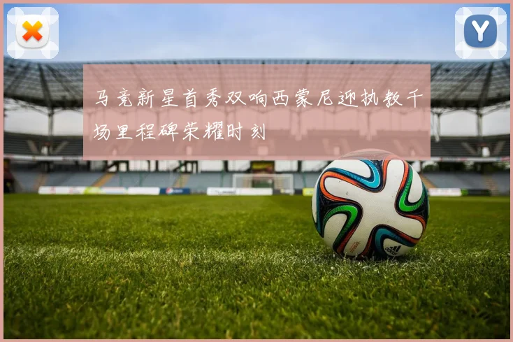 马竞新星首秀双响西蒙尼迎执教千场里程碑荣耀时刻