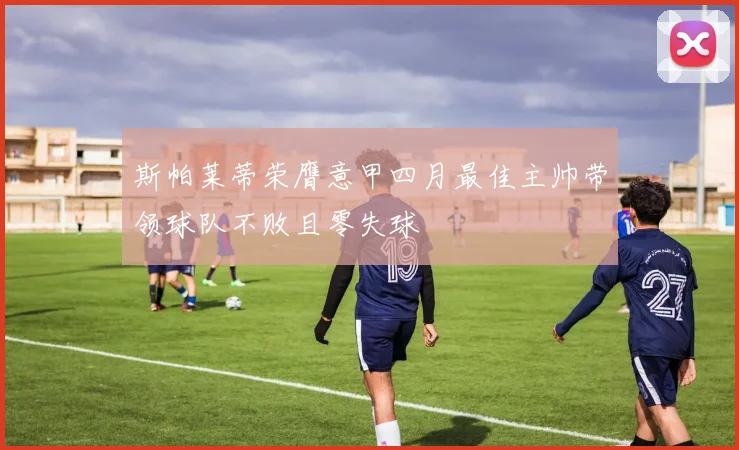 斯帕莱蒂荣膺意甲四月最佳主帅带领球队不败且零失球