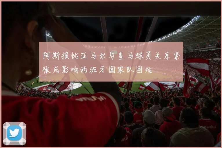 阿斯报忧亚马尔与皇马球员关系紧张或影响西班牙国家队团结