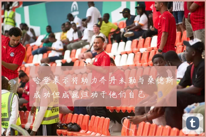 哈登表示将助力乔丹米勒与桑德斯成功但成就归功于他们自己