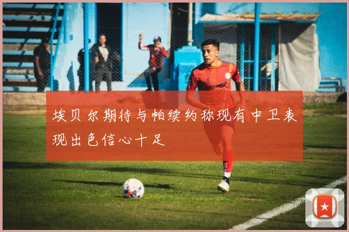 埃贝尔期待与帕续约称现有中卫表现出色信心十足