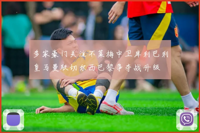多家豪门关注不莱梅中卫库利巴利皇马曼联切尔西巴黎争夺战升级