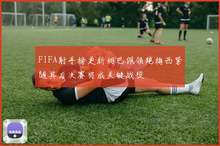 FIFA射手榜更新姆巴佩领跑梅西紧随其后决赛将成关键战役