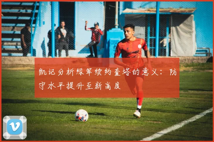 凯记分析绿军续约奎塔的意义：防守水平提升至新高度