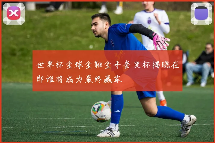 世界杯金球金靴金手套奖杯揭晓在即谁将成为最终赢家